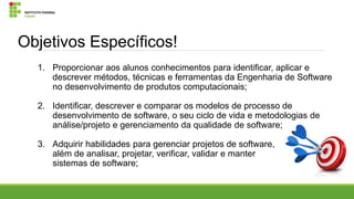 Objetivos Específicos!
1. Proporcionar aos alunos conhecimentos para identificar, aplicar e
descrever métodos, técnicas e ferramentas da Engenharia de Software
no desenvolvimento de produtos computacionais;
2. Identificar, descrever e comparar os modelos de processo de
desenvolvimento de software, o seu ciclo de vida e metodologias de
análise/projeto e gerenciamento da qualidade de software;
3. Adquirir habilidades para gerenciar projetos de software,
além de analisar, projetar, verificar, validar e manter
sistemas de software;

 