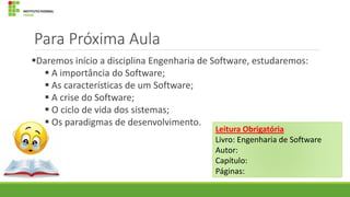 Para Próxima Aula
Daremos início a disciplina Engenharia de Software, estudaremos:
 A importância do Software;
 As características de um Software;
 A crise do Software;
 O ciclo de vida dos sistemas;
 Os paradigmas de desenvolvimento.

Leitura Obrigatória
Livro: Engenharia de Software
Autor:
Capítulo:
Páginas:

 