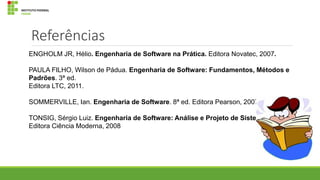 Referências
ENGHOLM JR, Hélio. Engenharia de Software na Prática. Editora Novatec, 2007.
PAULA FILHO, Wilson de Pádua. Engenharia de Software: Fundamentos, Métodos e
Padrões. 3ª ed.
Editora LTC, 2011.
SOMMERVILLE, Ian. Engenharia de Software. 8ª ed. Editora Pearson, 2007.
TONSIG, Sérgio Luiz. Engenharia de Software: Análise e Projeto de Sistemas. 2ª ed.
Editora Ciência Moderna, 2008

 