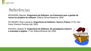 Referências
NOGUEIRA, Marcelo. Engenharia de Software: um framework para a gestão de
riscos em projetos de software. Editora Ciência Moderna, 2009.

PFLEEGER, Shari Lawrence. Engenharia de Software: Teoria e Prática. 2ª Ed. São
Paulo: Pearson Prentice Hall, 2004.
SCHACH, Stephen R. Engenharia de Software: Os paradigmas clássico
e orientado a objetos. 7ª ed. Editora McGraw-Hill, 2009.

 