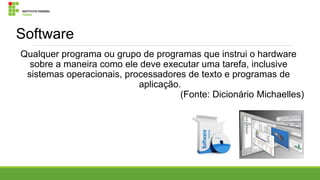 Software
Qualquer programa ou grupo de programas que instrui o hardware
sobre a maneira como ele deve executar uma tarefa, inclusive
sistemas operacionais, processadores de texto e programas de
aplicação.
(Fonte: Dicionário Michaelles)

 