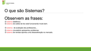 O que são Sistemas?
Observem as frases:
O sistema telefônico.
O sistema de coleta de lixo está funcionando muito bem.
O sistema de avaliação dos professores...
O sistema circulatório apresentou problemas.
O sistema de vendas apontou uma desaceleração no mercado.

 