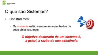 O que são Sistemas?
•

Constatamos:
• Os sistemas estão sempre acompanhados de
seus objetivos, logo:

O objetivo declarado de um sistema é,
a priori, a razão de sua existência.

 