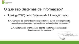 O que são Sistemas de Informação?
•

Tonsing (2008) defini Sistemas de Informação como:
1. “...Conjunto de elementos interdependentes, ou um todo organizado,
ou partes que interagem formando um todo unitário e complexo...”
2. “...Sistemas de informação é agente de otimização/integração
dos processos da empresa...”

 