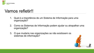 Vamos refletir!!
1. Qual é a importância de um Sistema de Informação para uma
organização?
2. Como os Sistemas de Informação podem ajudar ou atrapalhar uma
organização?
3. O que mudaria nas organizações se não existissem os
sistemas de informação?

 