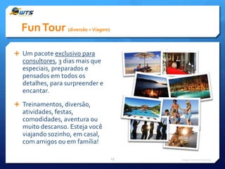 Fun Tour (diversão + Viagem)
 Um pacote exclusivo para

consultores, 3 dias mais que
especiais, preparados e
pensados em todos os
detalhes, para surpreender e
encantar.
 Treinamentos, diversão,

atividades, festas,
comodidades, aventura ou
muito descanso. Esteja você
viajando sozinho, em casal,
com amigos ou em família!
13

Imagens meramente ilustrativas

 