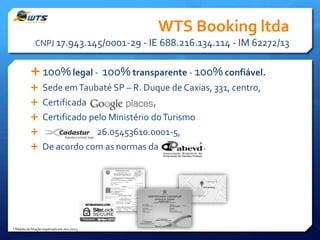 WTS Booking ltda
CNPJ 17.943.145/0001-29 - IE 688.216.134.114 - IM 62272/13

 100% legal - 100% transparente - 100% confiável.
 Sede em Taubaté SP – R. Duque de Caxias, 331, centro,
 Certificada

,

 Certificado pelo Ministério do Turismo


26.05453610.0001-5,
*

 De acordo com as normas da

* Pedido de filiação impetrado em nov./2013

3

.

 