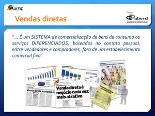 Fonte:

Vendas diretas
“... É um SISTEMA de comercialização de bens de consumo ou
serviços DIFERENCIADOS, baseados no contato pessoal,
entre vendedores e compradores, fora de um estabelecimento
comercial fixo”

4

 