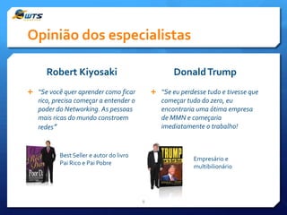 Opinião dos especialistas
Robert Kiyosaki

Donald Trump

 “Se você quer aprender como ficar

 “Se eu perdesse tudo e tivesse que

rico, precisa começar a entender o
poder do Networking. As pessoas
mais ricas do mundo constroem
redes”

começar tudo do zero, eu
encontraria uma ótima empresa
de MMN e começaria
imediatamente o trabalho!

Best Seller e autor do livro
Pai Rico e Pai Pobre

Empresário e
multibilionário

8

 
