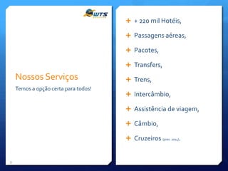  + 220 mil Hotéis,
 Passagens aéreas,
 Pacotes,

 Transfers,

Nossos Serviços
Temos a opção certa para todos!

 Trens,
 Intercâmbio,
 Assistência de viagem,
 Câmbio,
 Cruzeiros (prev. 2014).

9

 