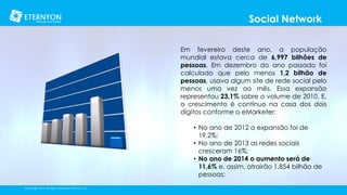 Social Network
Em fevereiro deste ano, a população
mundial estava cerca de 6,997 bilhões de
pessoas. Em dezembro do ano passado foi
calculado que pelo menos 1,2 bilhão de
pessoas, usava algum site de rede social pelo
menos uma vez ao mês. Essa expansão
representou 23,1% sobre o volume de 2010. E,
o crescimento é contínuo na casa dos dois
dígitos conforme o eMarketer:
• No ano de 2012 a expansão foi de
19,2%;
• No ano de 2013 as redes sociais
cresceram 16%;
• No ano de 2014 o aumento será de
11,6% e, assim, atrairão 1,854 bilhão de
pessoas;
©Copyright 2014, All Rights Reserved, Eternyon, LLC

 