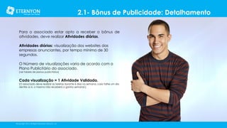 2.1- Bônus de Publicidade: Detalhamento
Para o associado estar apto a receber o bônus de
atividades, deve realizar Atividades diárias.
Atividades diárias: visualização dos websites das
empresas anunciantes, por tempo mínimo de 30
segundos.
O Número de visualizações varia de acordo com o
Plano Publicitário do associado.
[ver tabela de planos publicitários]

Cada visualização = 1 Atividade Validada.

[O associado deve realizar as tarefas durante 6 dias na semana, caso falhe um dia
dentre os 6, o mesmo não receberá o ganho semanal.]

©Copyright 2014, All Rights Reserved, Eternyon, LLC

 