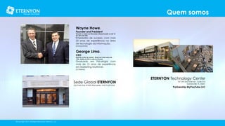 Quem somos
Wayne Howe.

Founder and President

Nascido e criado em Worcester, Massachusetts, no dia 10
de Julho de 1960.

Empresário de sucesso, com mais
20 anos de experiência na área
de tecnologia da informação.
[à Esquerda]

George Lima.
CEO

Nascido no Rio de Janeiro , Brasil, em 5 de março de
1954, reside nos EUA à mais de 30 anos.

Graduado em Psicologia com
mais de 15 anos de experiência
em Marketing Multinível.
[à Direita]

Sede Global ETERNYON
255 Park Ave #1000 Worcester, MA 01609 EUA

.

©Copyright 2014, All Rights Reserved, Eternyon, LLC

ETERNYON Technology Center

747 SW 2nd Avenue - Suite 316
Gainesville, FL 32601

Partnership MyPayTube LLC

 