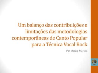 Um balanço das contribuições e
limitações das metodologias
contemporâneas de Canto Popular
para a Técnica Vocal Rock
Por Marcio Markkx
 