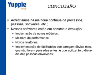CONCLUSÃO
§  Acreditamos na melhoria contínua de processos,
pessoas, softwares, etc.;
§  Nossos softwares estão em constante evolução;
§  Implantação de novos módulos;
§  Melhora de performance;
§  Novos relatórios;
§  Implementação de facilidades que pareçam óbvias mas,
que não foram pensadas antes, e que agilizarão o dia-a-
dia das pessoas envolvidas;
 