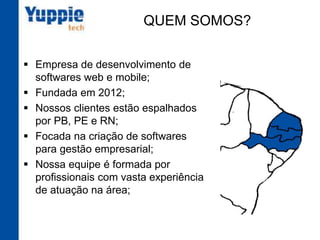 QUEM SOMOS?
§  Empresa de desenvolvimento de
softwares web e mobile;
§  Fundada em 2012;
§  Nossos clientes estão espalhados
por PB, PE e RN;
§  Focada na criação de softwares
para gestão empresarial;
§  Nossa equipe é formada por
profissionais com vasta
experiência de atuação na área;
 