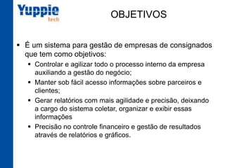 OBJETIVOS
§  É um sistema para gestão de empresas de
consignados que tem como objetivos:
§  Controlar e agilizar todo o processo interno da empresa
auxiliando a gestão do negócio;
§  Manter sob fácil acesso informações sobre parceiros e
clientes;
§  Gerar relatórios com mais agilidade e precisão,
deixando a cargo do sistema coletar, organizar e exibir
essas informações
§  Precisão no controle financeiro e gestão de resultados
através de relatórios e gráficos.
 