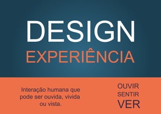 DESIGN
EXPERIÊNCIA
Interação humana que
pode ser ouvida, vivida
ou vista.
OUVIR
SENTIR
VER
 