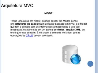 Tenha uma coisa em mente: quando pensar em Model, pense
em estruturas de dados! Num software baseado em MVC, é o Model
que tem o contato com as informações armazenadas e que são
mostradas, estejam elas em um banco de dados, arquivo XML, ou
onde quer que estejam. É no Model e somente no Model que as
operações de CRUD devem acontecer.
MODEL
Arquitetura MVC
 