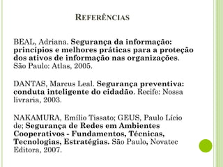 REFERÊNCIAS
BEAL, Adriana. Segurança da informação:
princípios e melhores práticas para a proteção
dos ativos de informação nas organizações.
São Paulo: Atlas, 2005.
DANTAS, Marcus Leal. Segurança preventiva:
conduta inteligente do cidadão. Recife: Nossa
livraria, 2003.
NAKAMURA, Emílio Tissato; GEUS, Paulo Lício
de; Segurança de Redes em Ambientes
Cooperativos - Fundamentos, Técnicas,
Tecnologias, Estratégias. São Paulo, Novatec
Editora, 2007.
 