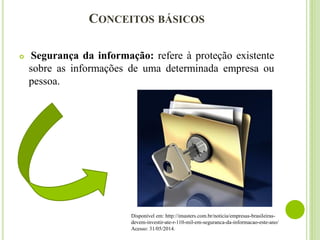 CONCEITOS BÁSICOS
 Segurança da informação: refere à proteção existente
sobre as informações de uma determinada empresa ou
pessoa.
Disponível em: http://imasters.com.br/noticia/empresas-brasileiras-
devem-investir-ate-r-110-mil-em-seguranca-da-informacao-este-ano/
Acesso: 31/05/2014.
 
