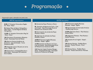 06/10 (segunda-feira) 07/10 (terça-feira) 
8:30h 12º Simpósio Ovinocultura Região 
Sul - Vetsul - Vetsul 
9h Debate Plano de Bacias Hidrográcas - 
Salão Nobre - Comitê Regional de Bacias 
Hidrográcas 
13:30h 12º Simpósio Ovinocultura Reg. Sul 
- Vetsul - Vetsul 
14h Floricultura: Ornamentais e Bioativas - 
Aeapel - Associação Rural de Pelotas 
18h Abertura Semana Acadêmica da 
Zootecnia - Casa da Amizade - Curso 
Zootecnia UFPel 
19h Integração Lavoura Pecuária em terras 
baixas - Aeapel - Irga 
19h Vitivinicultura e Enologia/Olivicultura - 
Salão Nobre - Associação de Produtores 
Serra Sudeste 
8h Entrada das Raças Montana e Devon 
8h Seminário de Bovinos de Corte - Casa 
da Amizade - Vetsul/Associação Rural de 
Pelotas/Curso Zootecnia UFPel 
9h Encerramento da entrada das Raças 
Montana e Devon 
9h Julgamento de admissão das Raças 
Montana e Devon 
10:00h III Seminário Agaor/Florestas 
Plantadas - Aeapel - Agaor 
13:30h Seminário de Bovinos de Corte - 
Casa da Amizade - Vetsul/Associação Rural 
de Pelotas/Curso Zootecnia UFPel 
14h Painel da Cadeia Produtiva Pêssego - 
Vetsul - Embrapa/Sindocopel - Associação 
Gaúcha de Produtores de Pêssego 
Programação sujeita a alterações sem prévio aviso 
Programação 
14h III Seminário Agaor/Florestas 
Plantadas - Aeapel - Agaor 
15h Apresentações de Invernadas Artísticas 
- Pavilhão Jorge Gertum 
15:30h Julgamento Devon - Pista Rústicos - 
Núcleo Devon 
16h Julgamento Montana - Pista Rústicos - 
Núcleo Montana 
19h Simpósio Arroz Irrigado - Aeapel - 
IRGA 
19h Remate Montana - Pavilhão Álvaro 
Azevedo - Núcleo Montana - Knorr 
Remates 
21h Remate Devon - Pavilhão Álvaro 
Azevedo - Núcleo Devon/Knorr Remates 
 
