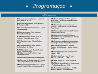 Programação 
08/10 (quarta-feira) 
8h Entrada de animais Concurso Leiteiro da 
Raça Jersey até às 12h 
8h Entrada de animais das Raças Hereford e 
Braford até às 12h 
8h Certicação de Silos e Armazéns - Aeapel 
- 35 anos Aeapel 
8h Julgamento Angus - Pista Rústicos - 
Núcleo Sudeste Angus 
8:30h Melhoramento Animal - Casa da 
Amizade - Curso Zootecnia UFPel 
9h 9ª Exposição Angus - Núcleo Sudeste 
Angus 
9h Cadastro Ambiental Rural - Vetsul - 
Sindicato Rural de Pelotas 
9:30h Nutrição Animal - Casa da Amizade - 
Curso Zootecnia UFPel 
12h Julgamento de admissão das Raças 
Hereford e Braford 
12h Julgamento de admissão da Raça Jersey 
14h Seminário de Gestão Ambiental - Aeapel 
- IRGA/Fepam/Sindicato Rural de Pelotas 
14h Simpósio de Equinos Crioulos - Casa da 
Amizade - ABCCC/Curso Zootecnia UFPel 
14h Fórum da Lagoa dos Patos (pesca e 
aquicultura) - Auditório Núcleo Holandês - 
Associação Z3 
14h Conrmação de machos Equinos 
Crioulos - Pista Central - Núcleo Sudeste 
Raça Crioula 
15h Apresentações de Invernadas Artísticas - 
Pavilhão Jorge Gertum 
18h Julgamento Admissão Morfológico 
Equinos Crioulos - Galpões Equinos - Núcleo 
Sudeste Raça Crioula 
18h Final da entrada Equinos Crioulos para 
morfologia - Núcleo Sudeste Raça Crioula 
18h Leilão Angus Pretas e Coloradas - 
Pavilhão Álvaro Azevedo - Núcleo Sudeste 
Angus 
19h Soja em rotação com cultivo de arroz - 
Aeapel - IRGA 
19h Cerimônia Posse Nova Diretoria 
ABCCC - Sede ABCCC - ABCCC 
19:30h 6º Festival da Canção Tradição e 
Coragem 
Show João de Almeida Neto e Leonel Gomez 
- Pavilhão Jorge Gertum - X13 
21h Remate Crioulos Sia Dona - Pavilhão 
Álvaro Azevedo - Crioulo Remates 
 