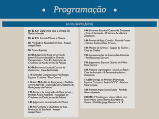 Programação 
10/10 (sexta-feira) 
8h às 12h Data limite para a entrada do 
Gado Holandês 
8h às 12h Entrada Pôneis e Ovinos 
8h Produção e Qualidade Vinhos - Aeapel - 
Aeapel/Faem 
8h Provas Equinas 
8:30h Julgamento Raça Jersey Gado 
Jovem/Vacas em lactação e Grande 
Campeonato - Pista B - Associção de 
Criadores de Gado Jersey de Pelotas 
8:30h Encontro Estadual Cursos de 
Zootecnia - Casa da Amizade 
11h Grandes Campeonatos Morfologia 
Equinos Crioulos - Pista Central 
11h às 17h Leilão da Raça Jersey - Pavilhão 
Álvaro Azevedo - Associção de Criadores de 
Gado Jersey de Pelotas 
12h Almoço de integração da Raça Jersey - 
Pavilhão Álvaro Azevedo - Associção de 
Criadores de Gado Jersey de Pelotas 
14h Julgamento de admissão de Pôneis 
14h Pós Colheita e Qualidade da Soja - 
Produção de Biodiesel - Aeapel - 
Aeapel/Faem 
14h Encontro Estadual Cursos de Zootecnia 
- Casa da Amizade - III Semana Acadêmica 
Zootecnia 
14h Provas da Raça Crioula - Pista de Provas 
- Núcleo Sudeste Raça Crioula 
14h Mostra de Ovinos - Galpão de Ovinos - 
Casa da Ovelha 
15h Apresentações de Invernadas Artísticas 
- Pavilhão Jorge Gertum 
15h Julgamento Equinos Quarto de Milha - 
Pista Central 
16h Palestra Agronegócio - Jose Luiz Tejon - 
Casa da Amizade - III Semana Acadêmica 
Zootecnia 
17:30h Entrega de Prêmios Morfologia 
Equinos Crioulos - Sede NSCCC - Núcleo 
Raça Crioula 
18h Remate Angus Santa Eulália - Pavilhão 
Álvaro Azevedo 
23h59h 4º Fandangaço Universitário com 
Show Mano Lima e Banda Expresso da 
Vanera - Pavilhão Jorge Gertum - X13 
 