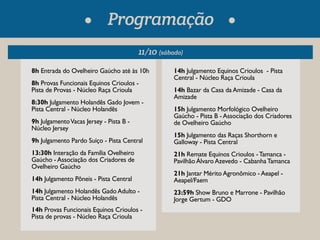 Programação 
11/10 (sábado) 
8h Entrada do Ovelheiro Gaúcho até às 10h 
8h Provas Funcionais Equinos Crioulos - 
Pista de Provas - Núcleo Raça Crioula 
8:30h Julgamento Holandês Gado Jovem - 
Pista Central - Núcleo Holandês 
9h Julgamento Vacas Jersey - Pista B - 
Núcleo Jersey 
9h Julgamento Pardo Suíço - Pista Central 
13:30h Interação da Família Ovelheiro 
Gaúcho - Associação dos Criadores de 
Ovelheiro Gaúcho 
14h Julgamento Pôneis - Pista Central 
14h Julgamento Holandês Gado Adulto - 
Pista Central - Núcleo Holandês 
14h Provas Funcionais Equinos Crioulos - 
Pista de provas - Núcleo Raça Crioula 
14h Julgamento Equinos Crioulos - Pista 
Central - Núcleo Raça Crioula 
14h Bazar da Casa da Amizade - Casa da 
Amizade 
15h Julgamento Morfológico Ovelheiro 
Gaúcho - Pista B - Associação dos Criadores 
de Ovelheiro Gaúcho 
15h Julgamento das Raças Shorthorn e 
Galloway - Pista Central 
21h Remate Equinos Crioulos - Tamanca - 
Pavilhão Álvaro Azevedo - Cabanha Tamanca 
21h Jantar Mérito Agronômico - Aeapel - 
Aeapel/Faem 
23:59h Show Bruno e Marrone - Pavilhão 
Jorge Gertum - GDO 
 