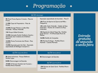 12/10 (domingo) 
9h Finais Provas Equinos Crioulos - Pista de 
Provas 
11:30h Copa do Proprietário - Pista de 
Provas 
12:30h Entrega Prêmios e Leilão Elite 
Holandês - Núcleo Holandês 
13h Parque Inável Gratuíto 
13:30h Interação Família Ovelheiro Gaúcho - 
Associação dos Criadores de Ovelheiro 
Gaúcho 
13:30h Provas Funcionais dos Pôneis - Pista 
Central 
13:30h Exposição geral de Cães - Exposição 
especializada de Buldogue Campeiro e 
8h Saída de Animais - Parque Ildefonso 
Simões Lopes 
8:30h Desmontagem de Estandes 
19:30h IV Remate Hereford da Fronteira - 
Pavilhão Álvaro Azevedo 
Exposição especializada de Australian - Pista D 
14h Prova de Aparte de Quarto-de-Milha - 
Mangueiras 
14h Leilão Gado Holandês - Galpão da Raça 
Holandesa - Núcleo de Criadores da Raça 
Holandesa 
16h Espetáculo Infantil Peppa Pig - Pavilhão 
Jorge Gertum - X13/Associação Rural de 
Pelotas 
16:30h Desle de Campeões 
18h Remate Só Angus - Pavilhão Álvaro 
Azevedo - Casarão Remates 
14/10 (terça-feira) 
8h Desmontagem de Estandes 
19h Remate de Gado Geral - Pavilhão Álvaro 
Azevedo 
13/10 (segunda-feira) 
15/10 (quarta-feira) 
Entrada 
gratuita 
de segunda 
a sexta-feira 
Programação 
 