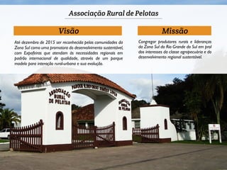 Associação Rural de Pelotas 
Visão Missão 
Congregar produtores rurais e lideranças 
da Zona Sul do Rio Grande do Sul em prol 
dos interesses da classe agropecuária e do 
desenvolvimento regional sustentável. 
Até dezembro de 2015 ser reconhecida pelas comunidades da 
Zona Sul como uma promotora do desenvolvimento sustentável, 
com Expofeiras que atendam às necessidades regionais em 
padrão internacional de qualidade, através de um parque 
modelo para interação rural-urbana e sua evolução. 
 
