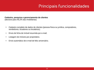 Principais funcionalidades 
Cadastro, pesquisa e gerenciamento de clientes 
(decisivo para 46,2% das imobiliárias) 
● Cadastro completo de dados de clientes (pessoa física ou jurídica, compradores, 
10 
vendedores, locadores ou locatários); 
● Envio de ficha de imóvel resumida por e-mail; 
● Listagem de imóveis por proprietário. 
● Envio automático de e-mail de feliz aniversário; 
 