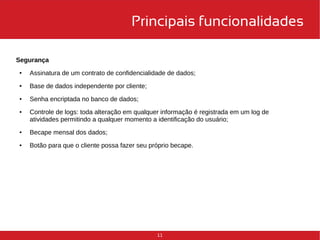 Principais funcionalidades 
11 
Segurança 
● Assinatura de um contrato de confidencialidade de dados; 
● Base de dados independente por cliente; 
● Senha encriptada no banco de dados; 
● Controle de logs: toda alteração em qualquer informação é registrada em um log de 
atividades permitindo a qualquer momento a identificação do usuário; 
● Becape mensal dos dados; 
● Botão para que o cliente possa fazer seu próprio becape. 
 
