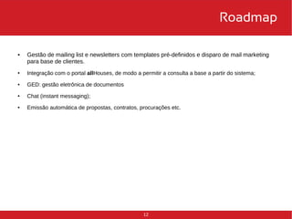 12 
Roadmap 
● Gestão de mailing list e newsletters com templates pré-definidos e disparo de mail marketing 
para base de clientes. 
● Integração com o portal allHouses, de modo a permitir a consulta a base a partir do sistema; 
● GED: gestão eletrônica de documentos 
● Chat (instant messaging); 
● Emissão automática de propostas, contratos, procurações etc. 
 