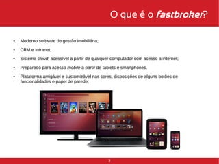 O que é o fastbroker? 
3 
● Moderno software de gestão imobiliária; 
● CRM e Intranet; 
● Sistema cloud, acessível a partir de qualquer computador com acesso a internet; 
● Preparado para acesso mobile a partir de tablets e smartphones. 
● Plataforma amigável e customizável nas cores, disposições de alguns botões de 
funcionalidades e papel de parede; 
 