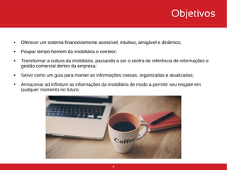 4 
Objetivos 
● Oferecer um sistema financeiramente acessível, intuitivo, amigável e dinâmico; 
● Poupar tempo-homem da imobiliária e corretor; 
● Transformar a cultura da imobiliária, passando a ser o centro de referência de informações e 
gestão comercial dentro da empresa; 
● Servir como um guia para manter as informações coesas, organizadas e atualizadas; 
● Armazenar ad infinitum as informações da imobiliária de modo a permitir seu resgate em 
qualquer momento no futuro; 
 