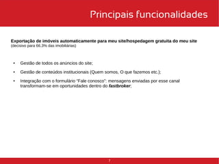 Principais funcionalidades 
Exportação de imóveis automaticamente para meu site/hospedagem gratuita do meu site 
(decisivo para 66,3% das imobiliárias) 
7 
● Gestão de todos os anúncios do site; 
● Gestão de conteúdos institucionais (Quem somos, O que fazemos etc.); 
● Integração com o formulário “Fale conosco”: mensagens enviadas por esse canal 
transformam-se em oportunidades dentro do fastbroker; 
 