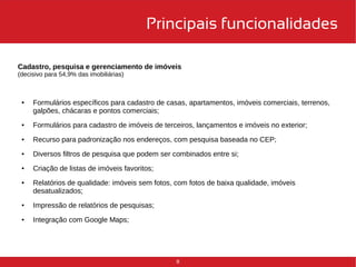 Principais funcionalidades 
Cadastro, pesquisa e gerenciamento de imóveis 
(decisivo para 54,9% das imobiliárias) 
● Formulários específicos para cadastro de casas, apartamentos, imóveis comerciais, terrenos, 
8 
galpões, chácaras e pontos comerciais; 
● Formulários para cadastro de imóveis de terceiros, lançamentos e imóveis no exterior; 
● Recurso para padronização nos endereços, com pesquisa baseada no CEP; 
● Diversos filtros de pesquisa que podem ser combinados entre si; 
● Criação de listas de imóveis favoritos; 
● Relatórios de qualidade: imóveis sem fotos, com fotos de baixa qualidade, imóveis 
desatualizados; 
● Impressão de relatórios de pesquisas; 
● Integração com Google Maps; 
 