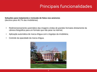 Principais funcionalidades 
Soluções para tratamento e inclusão de fotos nos anúncios 
(decisivo para 46,7% das imobiliárias) 
● Redimensionamento automático das imagens vindas de grandes formatos diretamente da 
câmera fotográfica para um formato que não pese na internet; 
● Aplicação automática de marca d'água com o logotipo da imobiliária; 
9 
● Controle da opacidade da marca d'água. 
 