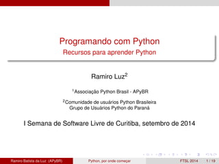 Programando com Python 
Recursos para aprender Python 
Ramiro Luz2 
1Associac¸ ˜ao Python Brasil - APyBR 
2Comunidade de usu´ arios Python Brasileira 
Grupo de Usu´ arios Python do Paran´a 
I Semana de Software Livre de Curitiba, setembro de 2014 
Ramiro Batista da Luz (APyBR) Python, por onde comec¸ar FTSL 2014 1 / 19 
 