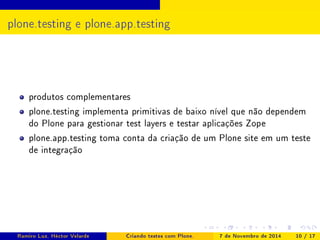 plone.testing e plone.app.testing 
produtos complementares 
plone.testing implementa primitivas de baixo nível que não dependem 
do Plone para gestionar test layers e testar aplicações Zope 
plone.app.testing toma conta da criação de um Plone site em um teste 
de integração 
Ramiro Luz, Héctor Velarde Criando testes com Plone. 7 de Novembro de 2014 10 / 17 
 