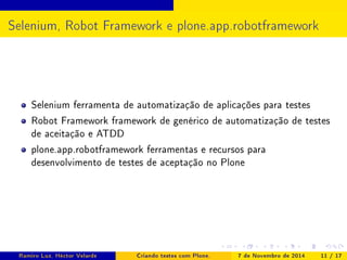 Selenium, Robot Framework e plone.app.robotframework 
Selenium ferramenta de automatização de aplicações para testes 
Robot Framework framework de genérico de automatização de testes 
de aceitação e ATDD 
plone.app.robotframework ferramentas e recursos para 
desenvolvimento de testes de aceptação no Plone 
Ramiro Luz, Héctor Velarde Criando testes com Plone. 7 de Novembro de 2014 11 / 17 
 