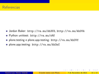 Referencias 
Jordan Baker: http://va.mu/Ah3U3, http://va.mu/Ah3VA 
Python unittest: http://va.mu/oMf 
plone.testing e plone.app.testing: http://va.mu/Ah3Vf 
plone.app.testing: http://va.mu/Ah3nC 
Ramiro Luz, Héctor Velarde Criando testes com Plone. 7 de Novembro de 2014 17 / 17 
