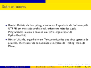 Sobre os autores 
Ramiro Batista da Luz, pós-graduado em Engenharia de Software pela 
UTFPR em mestrado prossional, ênfase em métodos ágeis. 
Programador, iniciou a carreira em 1996, organizador da 
PythonBrasil[6]. 
Héctor Velarde, engenheiro em Telecomunicações que virou gerente de 
projetos, cheerleader da comunidade e membro do Testing Team do 
Plone. 
Ramiro Luz, Héctor Velarde Criando testes com Plone. 7 de Novembro de 2014 2 / 17 
 