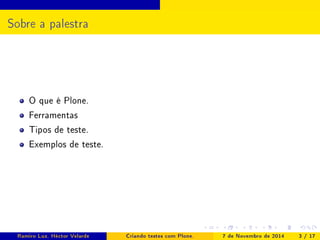 Sobre a palestra 
O que é Plone. 
Ferramentas 
Tipos de teste. 
Exemplos de teste. 
Ramiro Luz, Héctor Velarde Criando testes com Plone. 7 de Novembro de 2014 3 / 17 
 