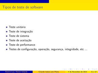 Tipos de teste de software 
Teste unitário 
Teste de integração 
Teste de sistema 
Teste de aceitação 
Teste de performance 
Testes de conguração, operação, segurança, integridade, etc ... 
Ramiro Luz, Héctor Velarde Criando testes com Plone. 7 de Novembro de 2014 6 / 17 
 