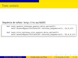 Teste unitário 
Sequência de collatz: http://va.mu/Ah3UI 
def test_quatro_retorna_quatro_dois_um ( self ): 
self . assertEqual ( Collatz (4). retorna_sequencia (), (4 ,2 ,1)) 
def test_oito_retorna_oito_quatro_dois_um ( self ): 
self . assertEqual ( Collatz (8). retorna_sequencia (), (8 ,4 ,2 ,1)) 
Ramiro Luz, Héctor Velarde Criando testes com Plone. 7 de Novembro de 2014 7 / 17 
 