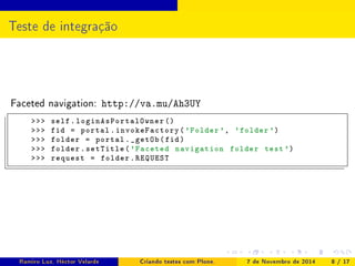 Teste de integração 
Faceted navigation: http://va.mu/Ah3UY 
 self . loginAsPortalOwner () 
 fid = portal . invokeFactory ('Folder ', 'folder ') 
 folder = portal . _getOb (fid) 
 folder . setTitle ('Faceted navigation folder test ') 
 request = folder . REQUEST 
Ramiro Luz, Héctor Velarde Criando testes com Plone. 7 de Novembro de 2014 8 / 17 
 