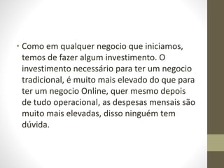• Como em qualquer negocio que iniciamos, 
temos de fazer algum investimento. O 
investimento necessário para ter um negocio 
tradicional, é muito mais elevado do que para 
ter um negocio Online, quer mesmo depois 
de tudo operacional, as despesas mensais são 
muito mais elevadas, disso ninguém tem 
dúvida. 
 