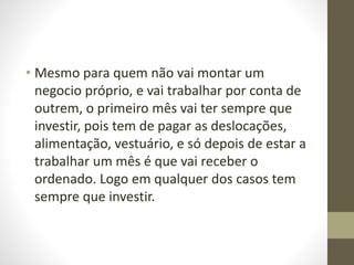 • Mesmo para quem não vai montar um 
negocio próprio, e vai trabalhar por conta de 
outrem, o primeiro mês vai ter sempre que 
investir, pois tem de pagar as deslocações, 
alimentação, vestuário, e só depois de estar a 
trabalhar um mês é que vai receber o 
ordenado. Logo em qualquer dos casos tem 
sempre que investir. 
 